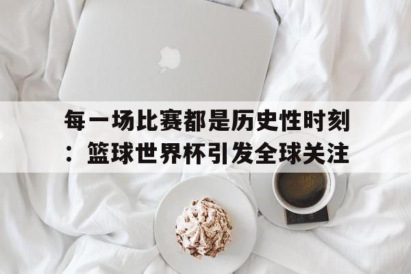 每一场比赛都是历史性时刻：篮球世界杯引发全球关注
